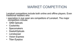 MARKET COMPETITION
Lenskart competitors include both online and offline players. Even
traditional retailers who
• specialize in eye wear are competitors of Lenskart. The major
competitors include:
• GKB Opticals
• Coolwinks
• Specsmakers
• Deals4Opticals
• Lensbazaar
• Vision Express
• Titan Eyeplus
 