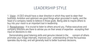 LEADERSHIP STYLE
1. Vision - A CEO should have a clear direction in which they want to steer their
business. Ambition and optimism are good things when grounded in reality, and the
head of a company needs to believe in those goals. Being able to inspire others to
buy into your vision is an important tool in leadership.
2. Receptiveness - It is crucial to listen to others around you. Fellow executives and
company directors are there to advise you on their areas of expertise - accepting their
input on decisions is vital.
Demonstrating good listening skills and genuine interest in the concern of others
promotes your image internally, improves your understanding of how the business
operates day-to-day, and will generally lead to better business decisions.
 