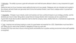 3. Motivation - The ability to pursue a goal with enthusiasm and instil that same attitude in others is a key component of a good
CEO.
Getting the best out of your business means getting the best out of your people. Colleagues who are motivated and invested in
the company will work harder and genuinely want to drive the business forward. Learn how to catalyse action in yourself and
those around you.
4. Adaptability - Changes in your industry, sector and business can have a profound impact on your strategy, priorities, and the
decisions you have to make. Being able to accept that and change direction when necessary can be a powerful tool.
A good CEO should also be able to adapt their role for what the company needs, whether that's for a multinational conglomerate
or a start-up enterprise.
5. Trust - Inspiring trust and being trusting is a mark of a good leader and essential for a CEO. Stakeholders must have faith in
your ability and you need to feel confident in delegating to those you work with.
A trusting CEO has more time to focus on the big picture and benefits from a positive working environment where staff capability
is recognised.
 