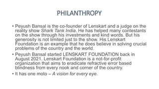 PHILANTHROPY
• Peyush Bansal is the co-founder of Lenskart and a judge on the
reality show Shark Tank India. He has helped many contestants
on the show through his investments and kind words. But his
generosity is not limited just to the show. His Lenskart
Foundation is an example that he does believe in solving crucial
problems of the country and the world.
• Peyush Bansal started LENSKART FOUNDATION back in
August 2021. Lenskart Foundation is a not-for-profit
organization that aims to eradicate refractive error based
blindness from every nook and corner of the country.
• It has one moto – A vision for every eye.
 
