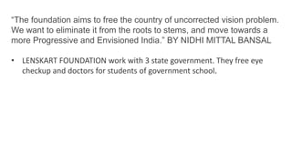 “The foundation aims to free the country of uncorrected vision problem.
We want to eliminate it from the roots to stems, and move towards a
more Progressive and Envisioned India.” BY NIDHI MITTAL BANSAL
• LENSKART FOUNDATION work with 3 state government. They free eye
checkup and doctors for students of government school.
 