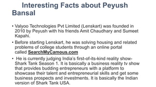Interesting Facts about Peyush
Bansal
• Valyoo Technologies Pvt Limited (Lenskart) was founded in
2010 by Peyush with his friends Amit Chaudhary and Sumeet
Kapahi.
• Before starting Lenskart, he was solving housing and related
problems of college students through an online portal
called SearchMyCamous.com
• He is currently judging India’s first-of-its-kind reality show-
Shark Tank Season 1. It is basically a business reality tv show
that provides budding entrepreneurs with a platform to
showcase their talent and entrepreneurial skills and get some
business prospects and investments. It is basically the Indian
version of Shark Tank USA.
 