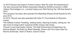 •In 2019 Peyush was listed in Fortune India’s- Best 40 under 40 entrepreneurs”
•He was honoured with British Association Medal by McGill University in 2006.
•Valyoo Technologies (i.e., Lenskart today) won Red Herring Top 100 Asia Award in
2012.
•His company has been also awarded the Marketing Sherpa Email Awards for the
year 2014.
•In 2015, Peyush was also awarded with India TV Yuva Awards (in Business
Cadre).
•His hobbies include Travelling, reading books, listening to books, writing etc. He
also loves to binge-watch suspense thriller shows/ web series.
•Piyush’s must-read books include- The High-Performance Entrepreneur by
Subruto Bagchi, No Rules by Reed Hastings, Dream with Your Eyes Open by
Ronnie Screwvala, Team of Teams, Good to Great
 