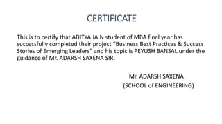 CERTIFICATE
This is to certify that ADITYA JAIN student of MBA final year has
successfully completed their project “Business Best Practices & Success
Stories of Emerging Leaders” and his topic is PEYUSH BANSAL under the
guidance of Mr. ADARSH SAXENA SIR.
Mr. ADARSH SAXENA
(SCHOOL of ENGINEERING)
 