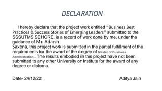 DECLARATION
I hereby declare that the project work entitled “Business Best
Practices & Success Stories of Emerging Leaders” submitted to the
SSSUTMS SEHORE, is a record of work done by me, under the
guidance of Mr. Adarsh
Saxena, this project work is submitted in the partial fulfillment of the
requirements for the award of the degree of Master of Business
Administration . The results embodied in this project have not been
submitted to any other University or Institute for the award of any
degree or diploma.
Date- 24/12/22 Aditya Jain
 