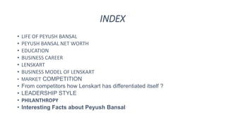 INDEX
• LIFE OF PEYUSH BANSAL
• PEYUSH BANSAL NET WORTH
• EDUCATION
• BUSINESS CAREER
• LENSKART
• BUSINESS MODEL OF LENSKART
• MARKET COMPETITION
• From competitors how Lenskart has differentiated itself ?
• LEADERSHIP STYLE
• PHILANTHROPY
• Interesting Facts about Peyush Bansal
 