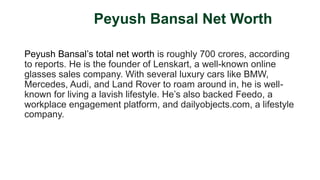 Peyush Bansal Net Worth
Peyush Bansal’s total net worth is roughly 700 crores, according
to reports. He is the founder of Lenskart, a well-known online
glasses sales company. With several luxury cars like BMW,
Mercedes, Audi, and Land Rover to roam around in, he is well-
known for living a lavish lifestyle. He’s also backed Feedo, a
workplace engagement platform, and dailyobjects.com, a lifestyle
company.
 