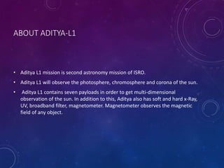 ABOUT ADITYA-L1
• Aditya L1 mission is second astronomy mission of ISRO.
• Aditya L1 will observe the photosphere, chromosphere and corona of the sun.
• Aditya L1 contains seven payloads in order to get multi-dimensional
observation of the sun. In addition to this, Aditya also has soft and hard x-Ray,
UV, broadband filter, magnetometer. Magnetometer observes the magnetic
field of any object.
 