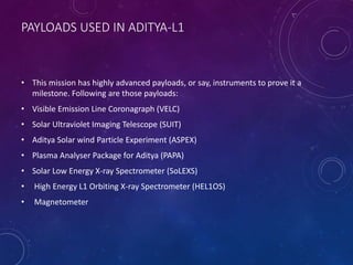 PAYLOADS USED IN ADITYA-L1
• This mission has highly advanced payloads, or say, instruments to prove it a
milestone. Following are those payloads:
• Visible Emission Line Coronagraph (VELC)
• Solar Ultraviolet Imaging Telescope (SUIT)
• Aditya Solar wind Particle Experiment (ASPEX)
• Plasma Analyser Package for Aditya (PAPA)
• Solar Low Energy X-ray Spectrometer (SoLEXS)
• High Energy L1 Orbiting X-ray Spectrometer (HEL1OS)
• Magnetometer
 