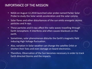 IMPORTANCE OF THE MISSION
• NASA on August 12,2018 launched solar probe named Parker Solar
Probe to study the Solar winds acceleration and the solar corona.
• Solar flares and other disturbances of the sun emits energetic atomic
particles and X-rays.
• These particles and X-rays affect the radio waves travelling through
Earth Ionosphere. It interferes and often causes blackouts on the
earth.
• Sometimes, solar phenomenon disturbs the Earth’s magnetic field
inducing High Voltage fluctuation.
• Also, variation in Solar weather can change the satellite Orbit or
shorten their lives and even damage on board electronics.
• Therefore, Observation of the Sun becomes necessary in order to track
Earth directed Storms and the impacts.
 