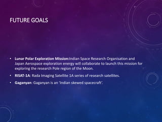 FUTURE GOALS
• Lunar Polar Exploration Mission:Indian Space Research Organisation and
Japan Aerospace exploration energy will collaborate to launch this mission for
exploring the research Pole region of the Moon.
• RISAT-1A: Rada Imaging Satellite 1A series of research satellites.
• Gaganyan: Gaganyan is an ‘Indian skewed spacecraft’.
 