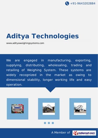 +91-9643202884
A Member of
Aditya Technologies
www.adityaweighingsystems.com
We are engaged in manufacturing, exporting,
supplying, distributing, wholesaling, trading and
retailing of Weighing System. These systems are
widely recognized in the market as owing to
dimensional stability, longer working life and easy
operation.
 