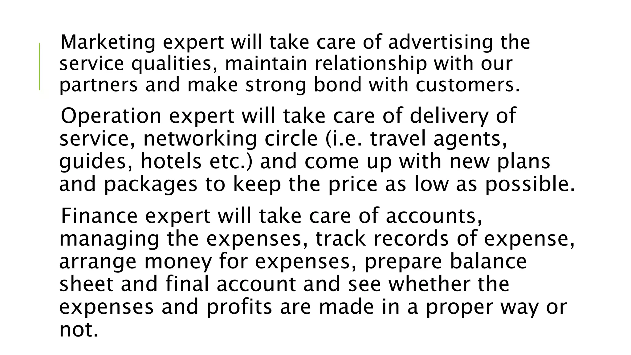 Marketing expert will take care of advertising the
service qualities, maintain relationship with our
partners and make strong bond with customers.
Operation expert will take care of delivery of
service, networking circle (i.e. travel agents,
guides, hotels etc.) and come up with new plans
and packages to keep the price as low as possible.
Finance expert will take care of accounts,
managing the expenses, track records of expense,
arrange money for expenses, prepare balance
sheet and final account and see whether the
expenses and profits are made in a proper way or
not.
 