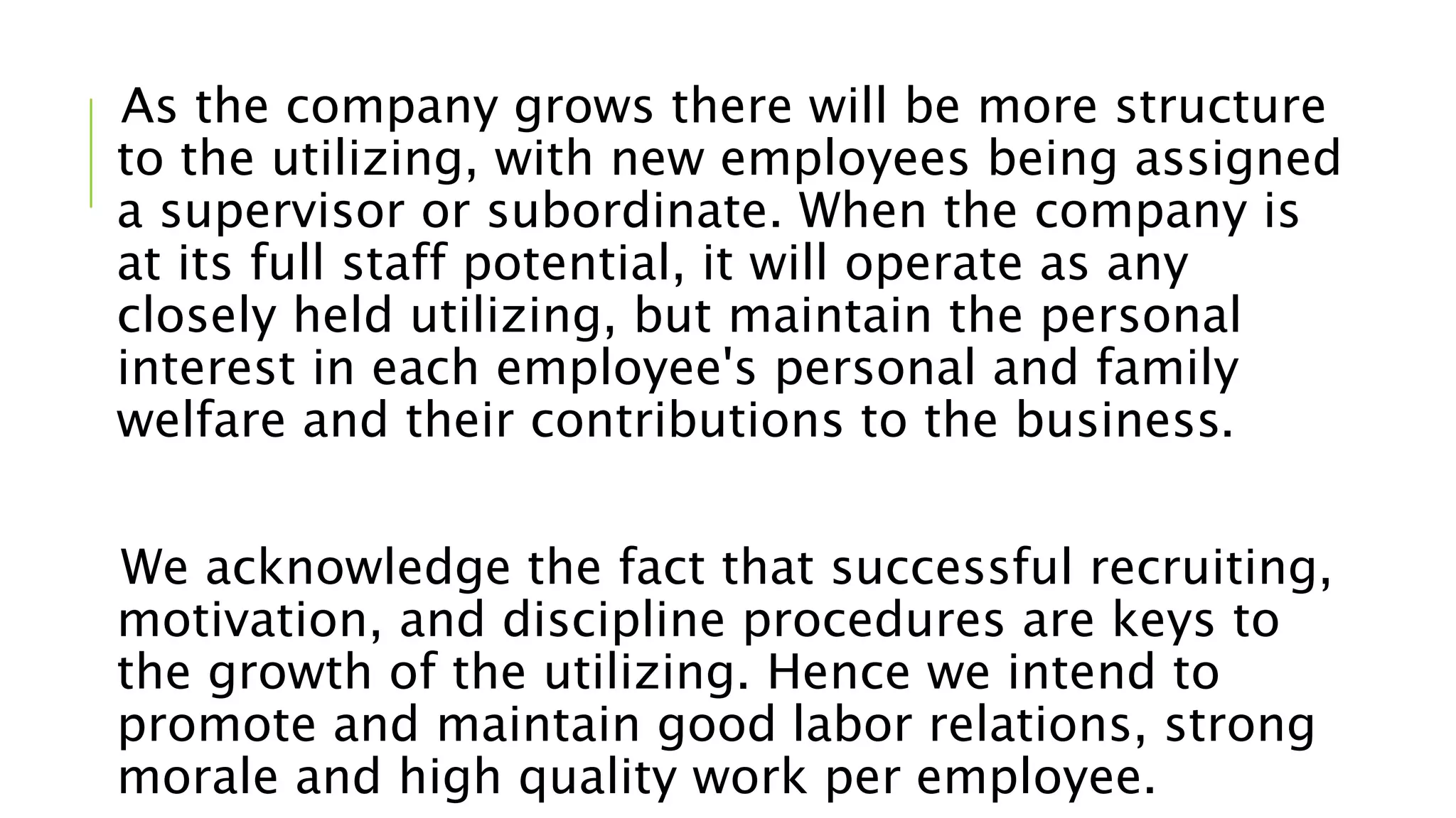 As the company grows there will be more structure
to the utilizing, with new employees being assigned
a supervisor or subordinate. When the company is
at its full staff potential, it will operate as any
closely held utilizing, but maintain the personal
interest in each employee's personal and family
welfare and their contributions to the business.
We acknowledge the fact that successful recruiting,
motivation, and discipline procedures are keys to
the growth of the utilizing. Hence we intend to
promote and maintain good labor relations, strong
morale and high quality work per employee.
 