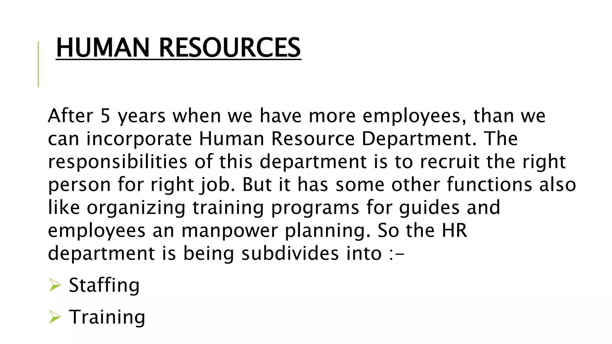 HUMAN RESOURCES
After 5 years when we have more employees, than we
can incorporate Human Resource Department. The
responsibilities of this department is to recruit the right
person for right job. But it has some other functions also
like organizing training programs for guides and
employees an manpower planning. So the HR
department is being subdivides into :-
 Staffing
 Training
 