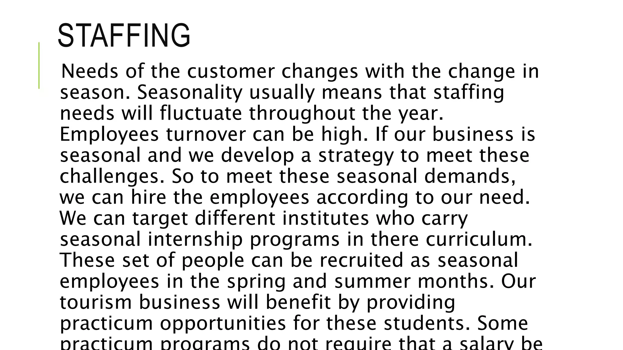 STAFFING
Needs of the customer changes with the change in
season. Seasonality usually means that staffing
needs will fluctuate throughout the year.
Employees turnover can be high. If our business is
seasonal and we develop a strategy to meet these
challenges. So to meet these seasonal demands,
we can hire the employees according to our need.
We can target different institutes who carry
seasonal internship programs in there curriculum.
These set of people can be recruited as seasonal
employees in the spring and summer months. Our
tourism business will benefit by providing
practicum opportunities for these students. Some
 
