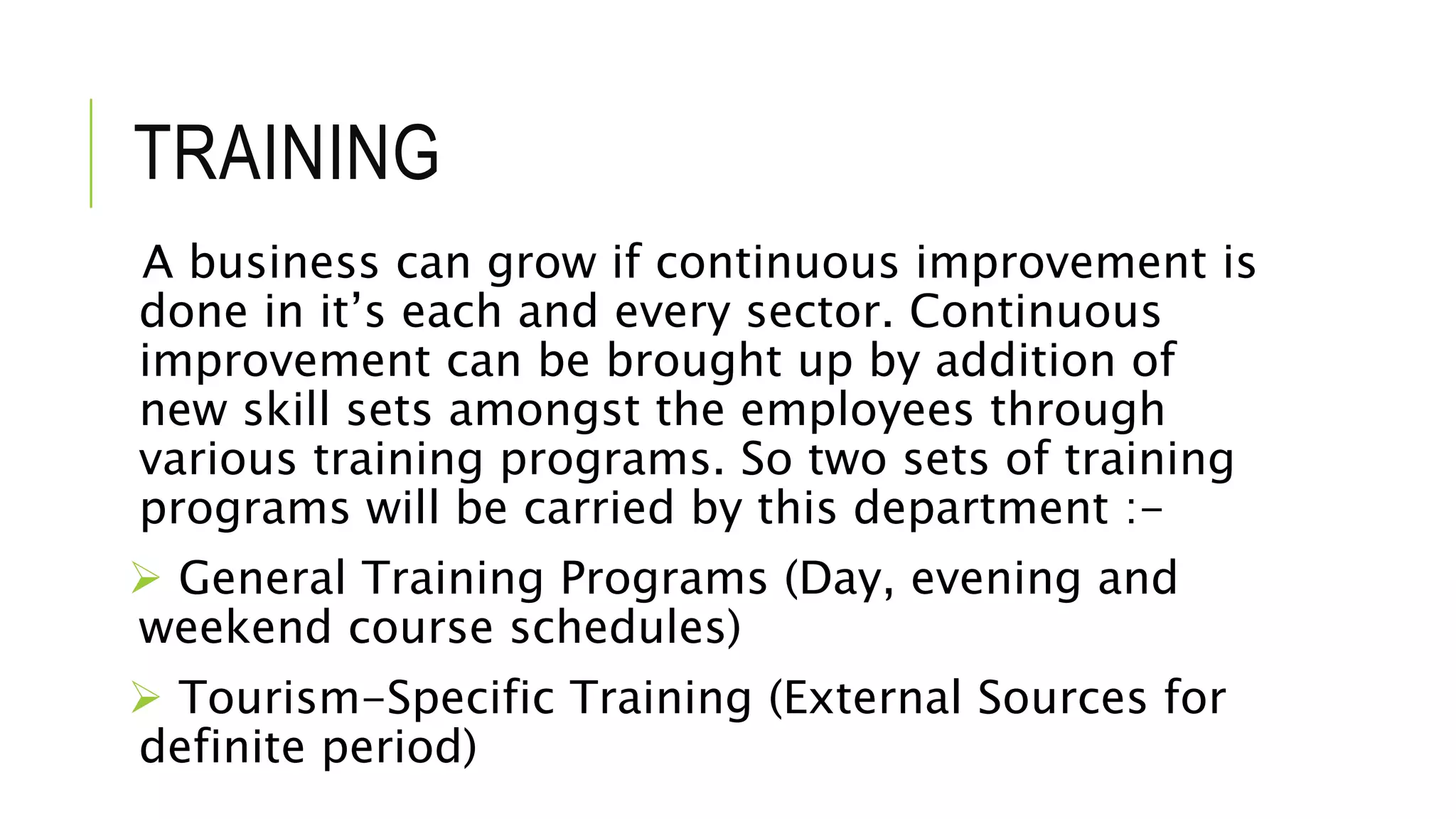 TRAINING
A business can grow if continuous improvement is
done in it’s each and every sector. Continuous
improvement can be brought up by addition of
new skill sets amongst the employees through
various training programs. So two sets of training
programs will be carried by this department :-
 General Training Programs (Day, evening and
weekend course schedules)
 Tourism-Specific Training (External Sources for
definite period)
 