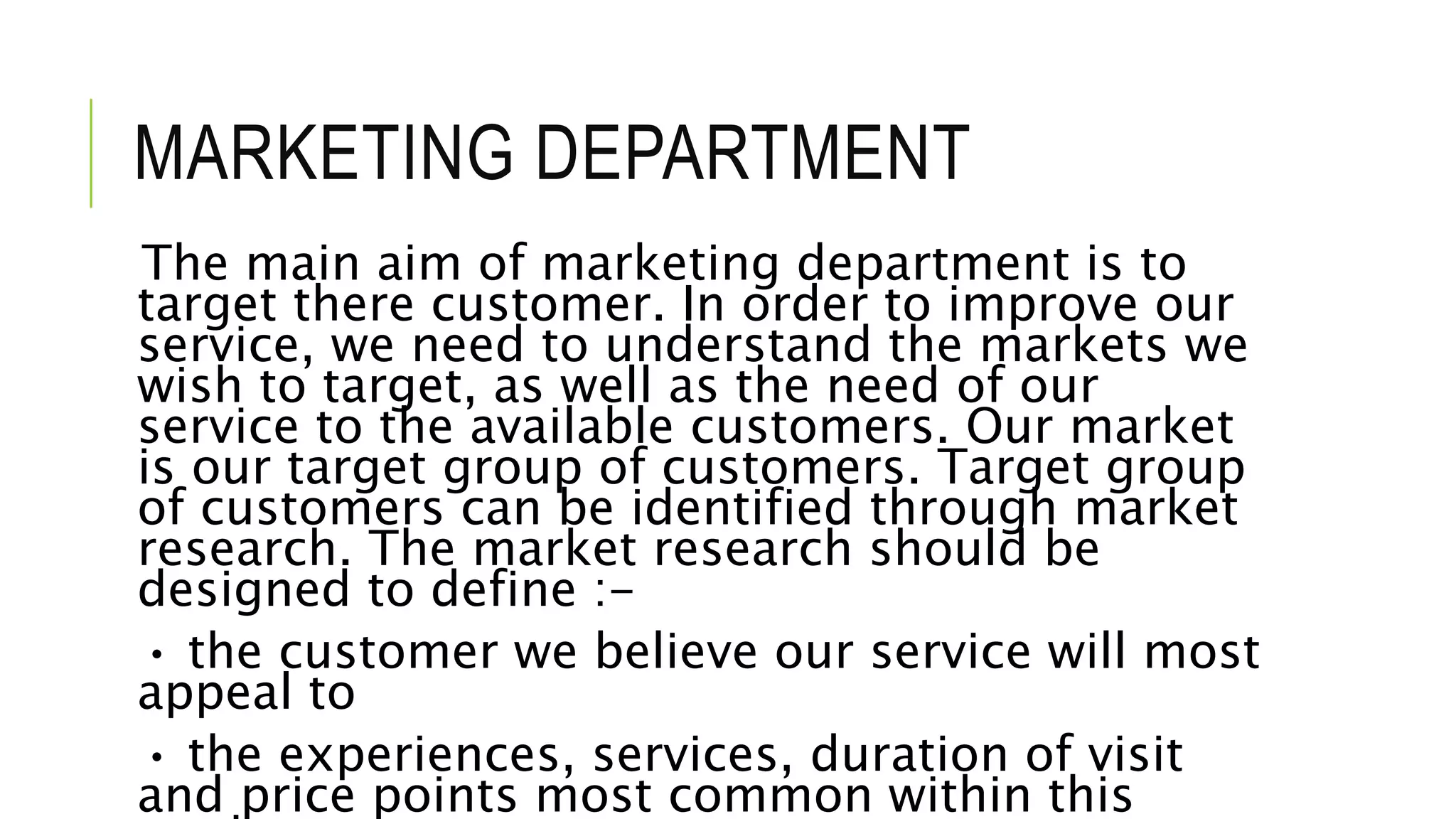 MARKETING DEPARTMENT
The main aim of marketing department is to
target there customer. In order to improve our
service, we need to understand the markets we
wish to target, as well as the need of our
service to the available customers. Our market
is our target group of customers. Target group
of customers can be identified through market
research. The market research should be
designed to define :-
• the customer we believe our service will most
appeal to
• the experiences, services, duration of visit
and price points most common within this
 