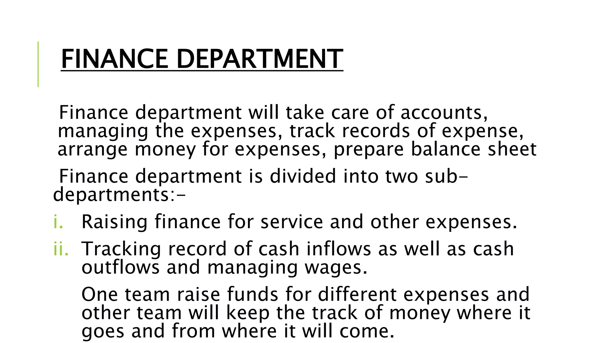 FINANCE DEPARTMENT
Finance department will take care of accounts,
managing the expenses, track records of expense,
arrange money for expenses, prepare balance sheet
Finance department is divided into two sub-
departments:-
i. Raising finance for service and other expenses.
ii. Tracking record of cash inflows as well as cash
outflows and managing wages.
One team raise funds for different expenses and
other team will keep the track of money where it
goes and from where it will come.
 