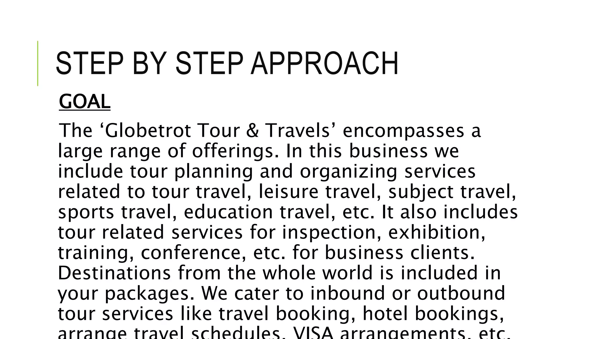 STEP BY STEP APPROACH
GOAL
The ‘Globetrot Tour & Travels’ encompasses a
large range of offerings. In this business we
include tour planning and organizing services
related to tour travel, leisure travel, subject travel,
sports travel, education travel, etc. It also includes
tour related services for inspection, exhibition,
training, conference, etc. for business clients.
Destinations from the whole world is included in
your packages. We cater to inbound or outbound
tour services like travel booking, hotel bookings,
 