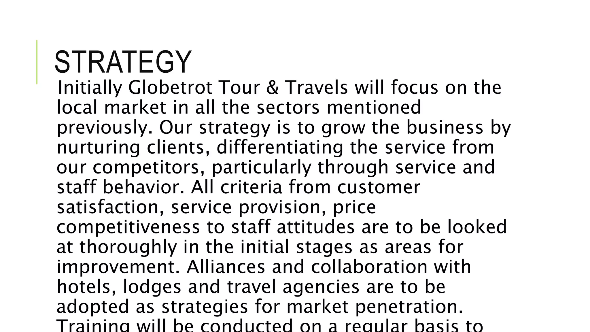 STRATEGY
Initially Globetrot Tour & Travels will focus on the
local market in all the sectors mentioned
previously. Our strategy is to grow the business by
nurturing clients, differentiating the service from
our competitors, particularly through service and
staff behavior. All criteria from customer
satisfaction, service provision, price
competitiveness to staff attitudes are to be looked
at thoroughly in the initial stages as areas for
improvement. Alliances and collaboration with
hotels, lodges and travel agencies are to be
adopted as strategies for market penetration.
 