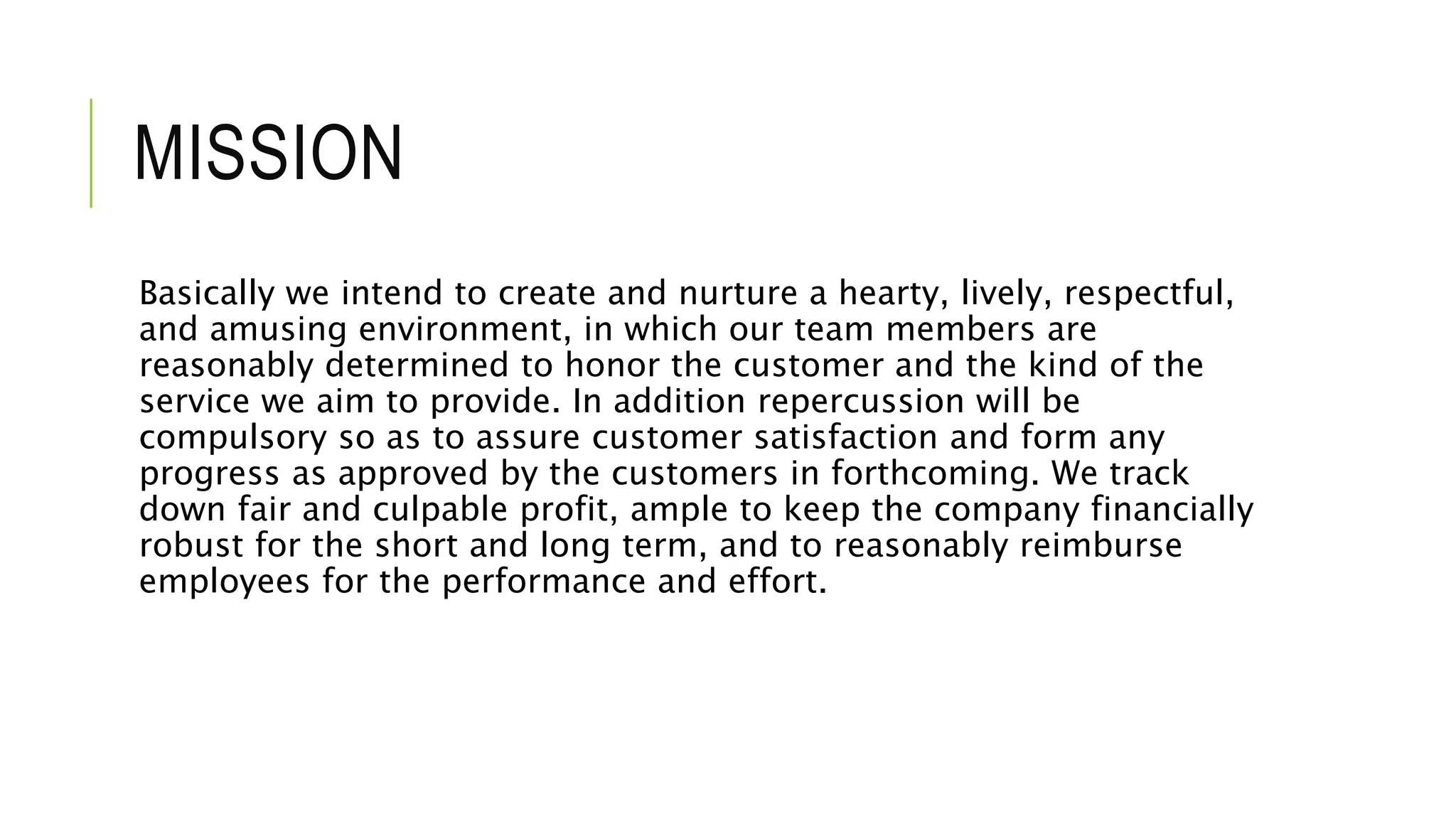 MISSION
Basically we intend to create and nurture a hearty, lively, respectful,
and amusing environment, in which our team members are
reasonably determined to honor the customer and the kind of the
service we aim to provide. In addition repercussion will be
compulsory so as to assure customer satisfaction and form any
progress as approved by the customers in forthcoming. We track
down fair and culpable profit, ample to keep the company financially
robust for the short and long term, and to reasonably reimburse
employees for the performance and effort.
 
