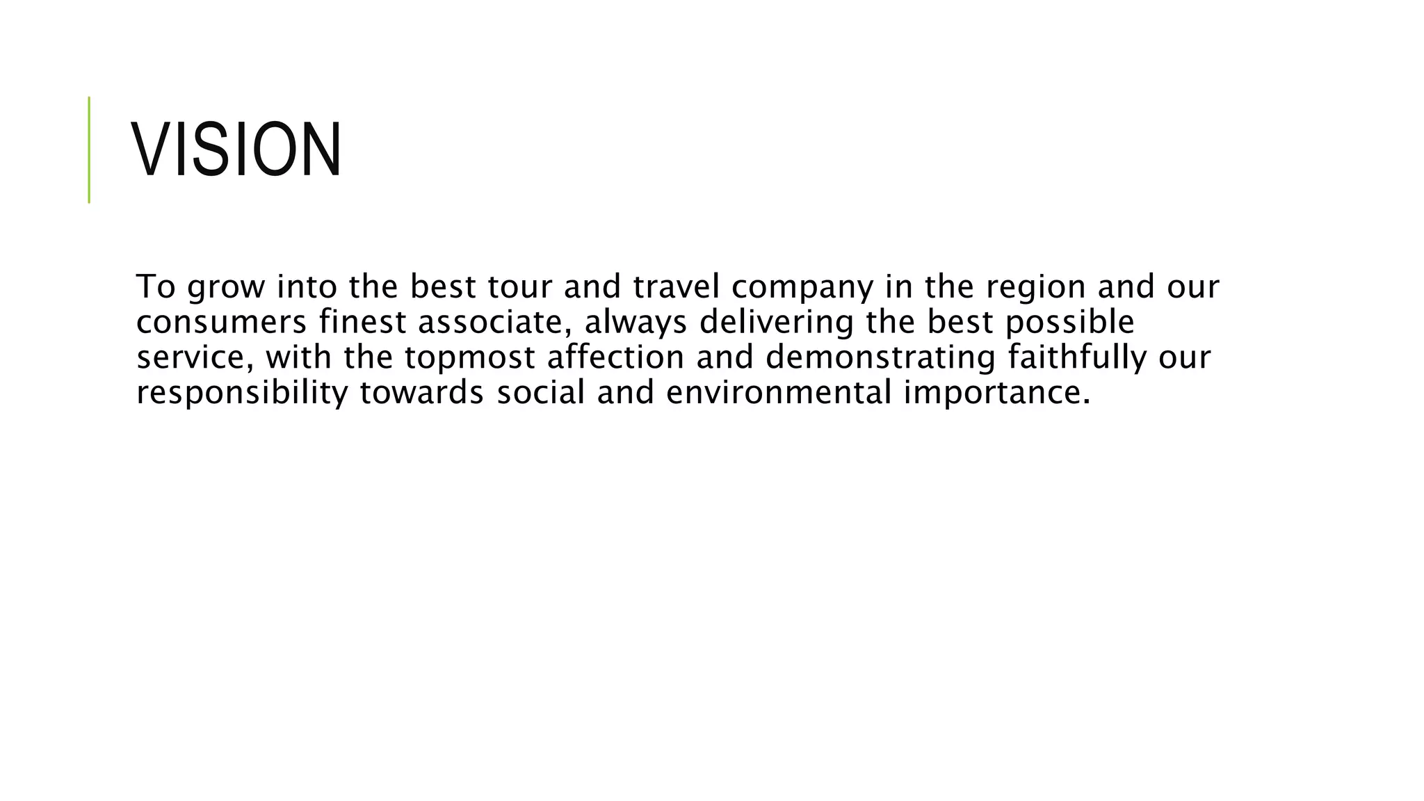 VISION
To grow into the best tour and travel company in the region and our
consumers finest associate, always delivering the best possible
service, with the topmost affection and demonstrating faithfully our
responsibility towards social and environmental importance.
 