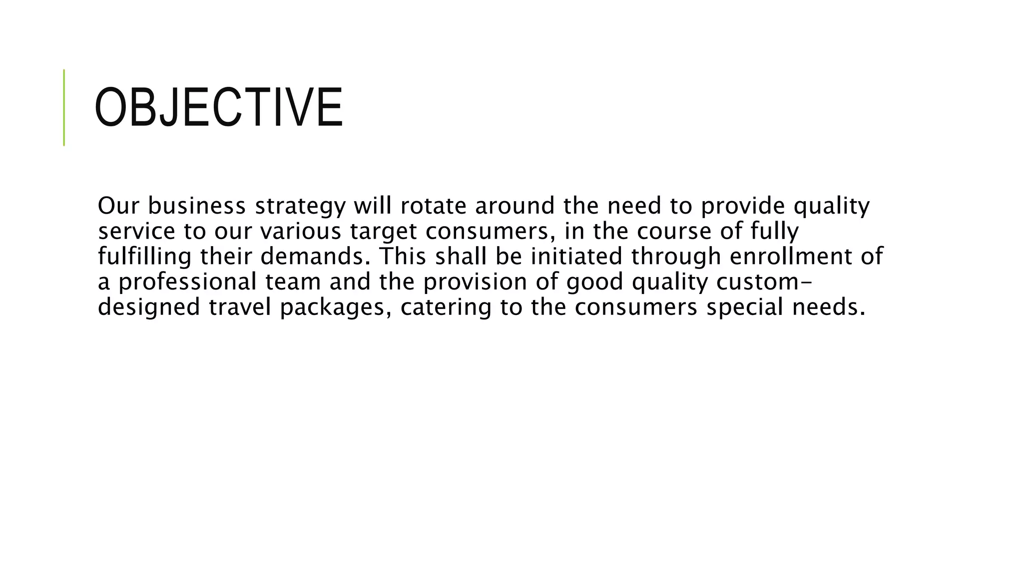 OBJECTIVE
Our business strategy will rotate around the need to provide quality
service to our various target consumers, in the course of fully
fulfilling their demands. This shall be initiated through enrollment of
a professional team and the provision of good quality custom-
designed travel packages, catering to the consumers special needs.
 
