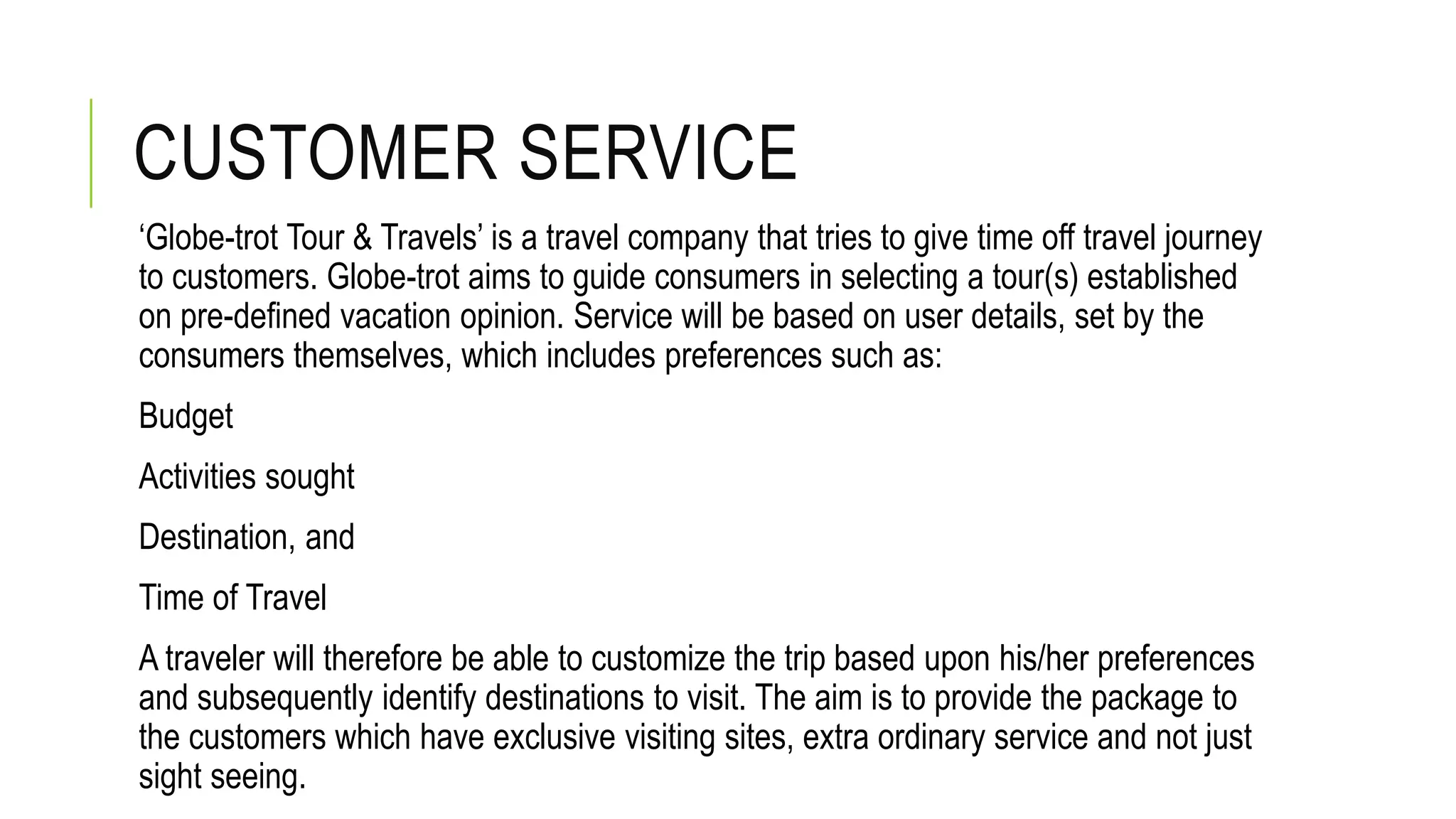 CUSTOMER SERVICE
‘Globe-trot Tour & Travels’ is a travel company that tries to give time off travel journey
to customers. Globe-trot aims to guide consumers in selecting a tour(s) established
on pre-defined vacation opinion. Service will be based on user details, set by the
consumers themselves, which includes preferences such as:
Budget
Activities sought
Destination, and
Time of Travel
A traveler will therefore be able to customize the trip based upon his/her preferences
and subsequently identify destinations to visit. The aim is to provide the package to
the customers which have exclusive visiting sites, extra ordinary service and not just
sight seeing.
 