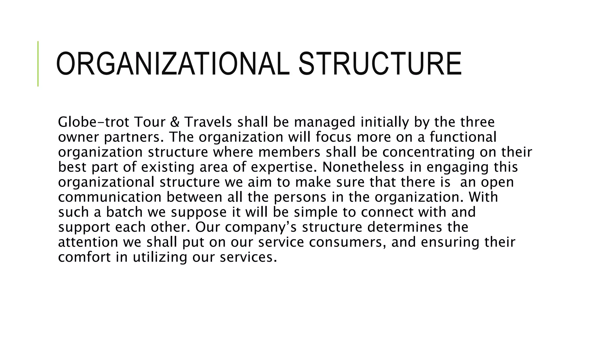 ORGANIZATIONAL STRUCTURE
Globe-trot Tour & Travels shall be managed initially by the three
owner partners. The organization will focus more on a functional
organization structure where members shall be concentrating on their
best part of existing area of expertise. Nonetheless in engaging this
organizational structure we aim to make sure that there is an open
communication between all the persons in the organization. With
such a batch we suppose it will be simple to connect with and
support each other. Our company’s structure determines the
attention we shall put on our service consumers, and ensuring their
comfort in utilizing our services.
 