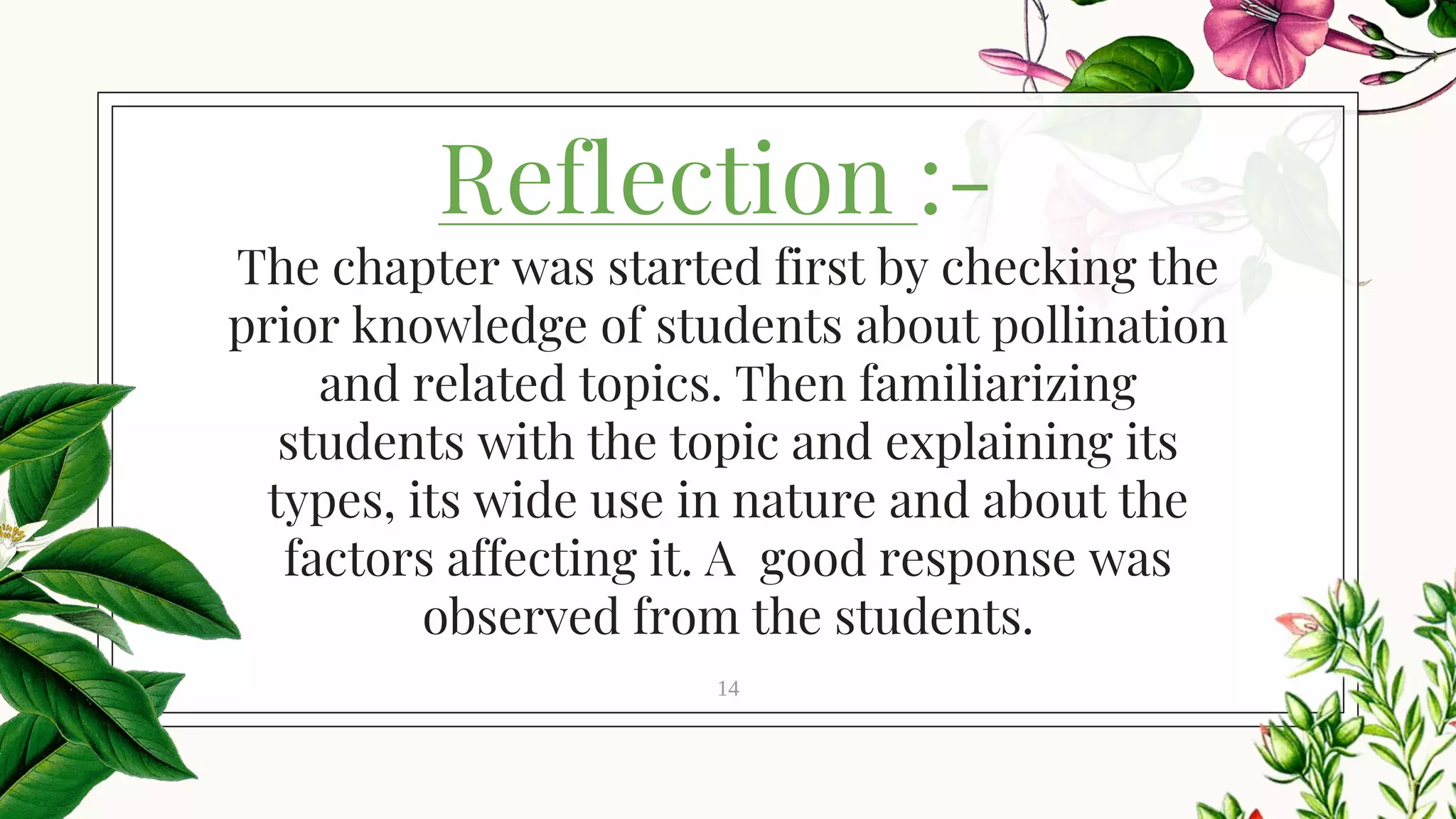 Reflection :-
14
The chapter was started first by checking the
prior knowledge of students about pollination
and related topics. Then familiarizing
students with the topic and explaining its
types, its wide use in nature and about the
factors affecting it. A good response was
observed from the students.
 