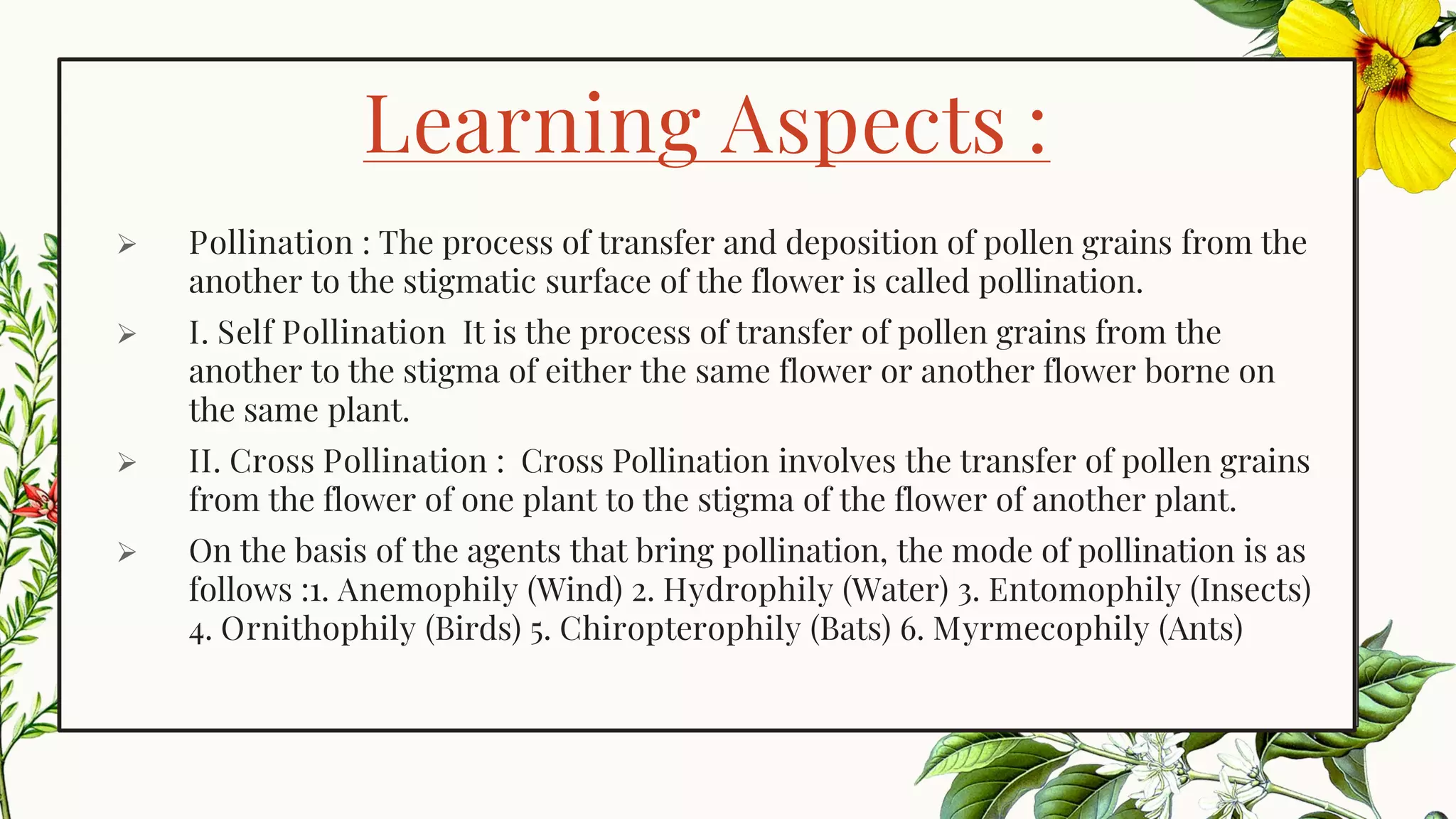 Learning Aspects :
➢ Pollination : The process of transfer and deposition of pollen grains from the
another to the stigmatic surface of the flower is called pollination.
➢ I. Self Pollination It is the process of transfer of pollen grains from the
another to the stigma of either the same flower or another flower borne on
the same plant.
➢ II. Cross Pollination : Cross Pollination involves the transfer of pollen grains
from the flower of one plant to the stigma of the flower of another plant.
➢ On the basis of the agents that bring pollination, the mode of pollination is as
follows :1. Anemophily (Wind) 2. Hydrophily (Water) 3. Entomophily (Insects)
4. Ornithophily (Birds) 5. Chiropterophily (Bats) 6. Myrmecophily (Ants)
 