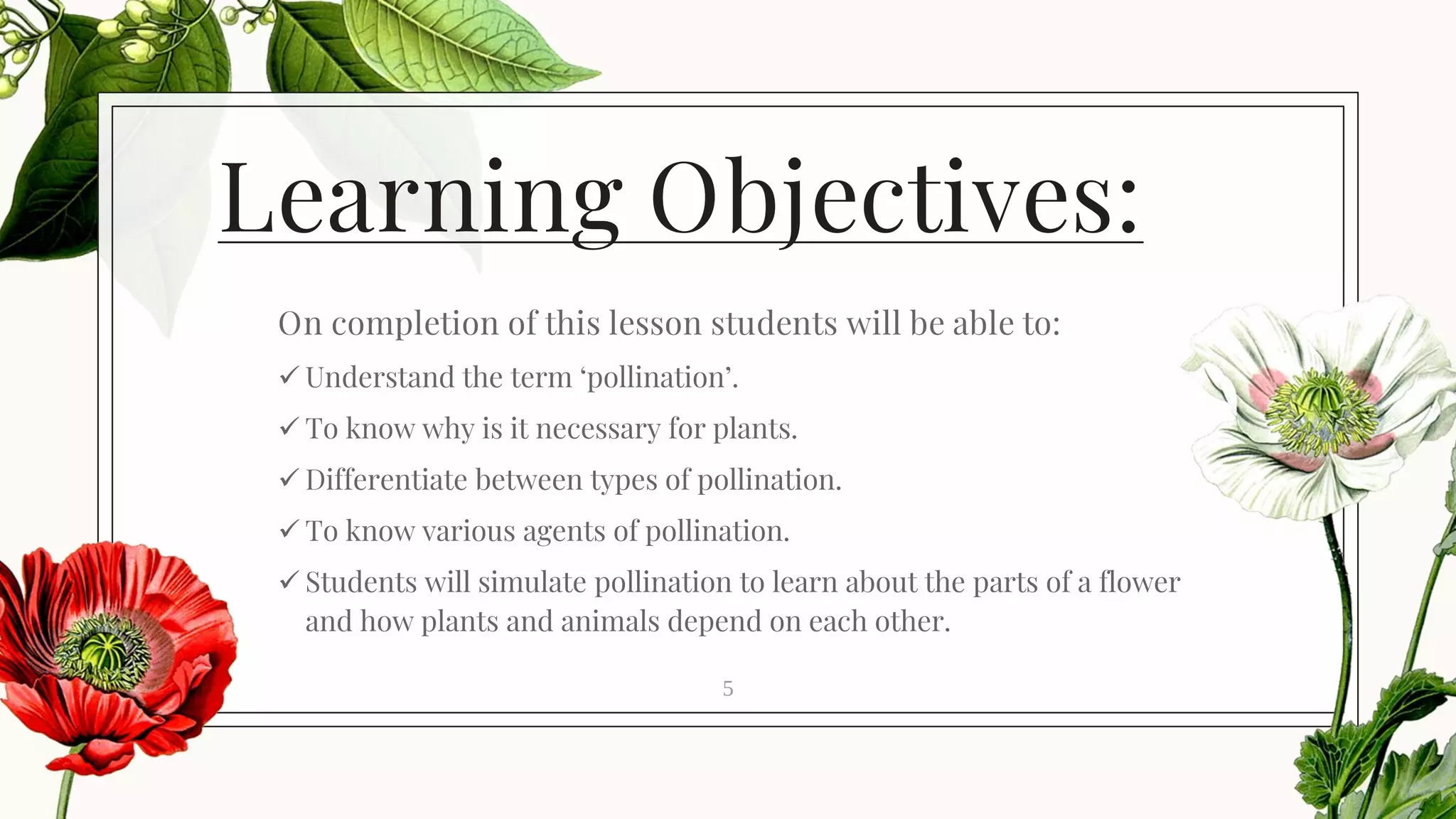 Learning Objectives:
On completion of this lesson students will be able to:
✓ Understand the term ‘pollination’.
✓ To know why is it necessary for plants.
✓ Differentiate between types of pollination.
✓ To know various agents of pollination.
✓ Students will simulate pollination to learn about the parts of a flower
and how plants and animals depend on each other.
5
 