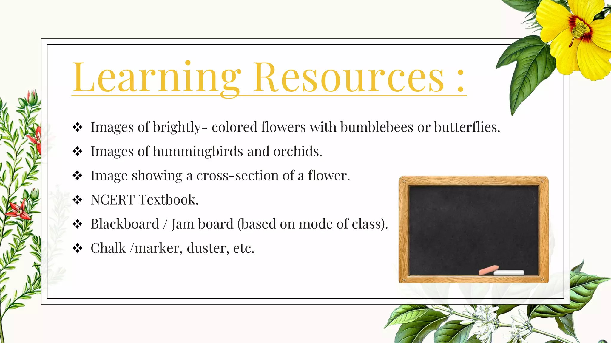 Learning Resources :
❖ Images of brightly- colored flowers with bumblebees or butterflies.
❖ Images of hummingbirds and orchids.
❖ Image showing a cross-section of a flower.
❖ NCERT Textbook.
❖ Blackboard / Jam board (based on mode of class).
❖ Chalk /marker, duster, etc.
 