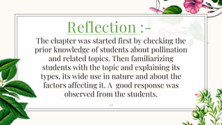 Reflection :-
14
The chapter was started first by checking the
prior knowledge of students about pollination
and related topics. Then familiarizing
students with the topic and explaining its
types, its wide use in nature and about the
factors affecting it. A good response was
observed from the students.
 