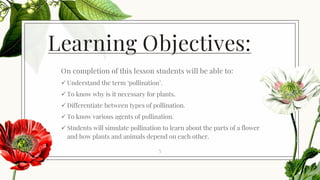 Learning Objectives:
On completion of this lesson students will be able to:
✓ Understand the term ‘pollination’.
✓ To know why is it necessary for plants.
✓ Differentiate between types of pollination.
✓ To know various agents of pollination.
✓ Students will simulate pollination to learn about the parts of a flower
and how plants and animals depend on each other.
5
 