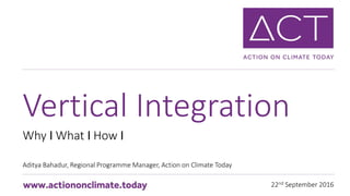 22nd September 2016
Why I What I How I
Aditya Bahadur, Regional Programme Manager, Action on Climate Today
Vertical Integration
 