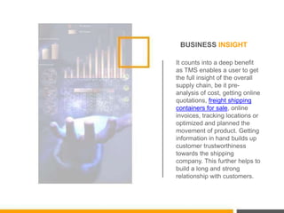 BUSINESS INSIGHT
It counts into a deep benefit
as TMS enables a user to get
the full insight of the overall
supply chain, be it pre-
analysis of cost, getting online
quotations, freight shipping
containers for sale, online
invoices, tracking locations or
optimized and planned the
movement of product. Getting
information in hand builds up
customer trustworthiness
towards the shipping
company. This further helps to
build a long and strong
relationship with customers.
 