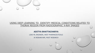 USING DEEP LEARNING TO IDENTIFY MEDICAL CONDITIONS RELATED TO
THORAX REGION FROM RADIOGRAPHIC X-RAY IMAGES
ADITYA BHATTACHARYA
LEAD ML ENGINEER, WEST PHARMACEUTICALS
AI RESEARCHER, MUST RESEARCH
 