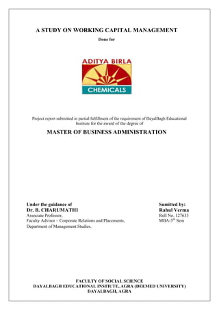 A STUDY ON WORKING CAPITAL MANAGEMENT
Done for
Project report submitted in partial fulfillment of the requirement of DayalBagh Educational
Institute for the award of the degree of
MASTER OF BUSINESS ADMINISTRATION
Under the guidance of Sumitted by:
Dr. B. CHARUMATHI Rahul Verma
Associate Professor, Roll No. 127633
Faculty Advisor – Corporate Relations and Placements, MBA-3rd
Sem
Department of Management Studies.
FACULTY OF SOCIAL SCIENCE
DAYALBAGH EDUCATIONAL INSTIUTE, AGRA (DEEMED UNIVERSITY)
DAYALBAGH, AGRA
 