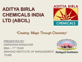 ADITYA BIRLA
CHEMICALS INDIA
LTD (ABCIL)
PRESENTED BY :
DARSHANA RANALKAR
MBA – 1ST YEAR
SINHGAD INSTITUTE OF MANAGEMENT,
PUNE
“Creating Magic Through Chemistry”
 