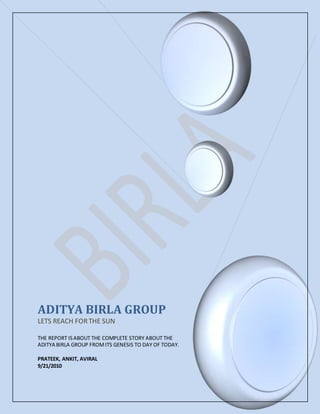 ADITYA BIRLA GROUP
LETS REACH FORTHE SUN
THE REPORT ISABOUT THE COMPLETE STORY ABOUT THE
ADITYA BIRLA GROUP FROMITS GENESIS TO DAY OF TODAY.
PRATEEK, ANKIT, AVIRAL
9/21/2010
 