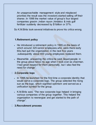 An unapproachable management style and misplaced
priorities the result was the investors started selling off their
shares .In 1996 the market value of group’s four largest
companies grasim ,indian rayon ,hindalco & indo gulf
fertilizer suddenly decreased by $1billion or 37%.
So K.M.Birla took several initiatives to prove his critics wrong.
1.Retirement policy
 He introduced a retirement policy in 1995,on the basis of
which around 325 senior emplayees,who were there early
60s,had quit the organization in the next five years
.subsequently about 400 young employees replaced them.
 Meanwhile ,answering the critics he said, "people in
the group about twice my age when I took over as chairman.
I had great respect for them personally, but I also feel the
need for change”.
 In 1996,he launched for the first time a corporate identity that
would serve a corporate logo. The group selected the rising
sun as the logo, which signified optimism and served as a
unification symbol for the group.
 K.M.Birla said, “The new corporate logo helped in bringing
various companies of the group together. This helped the
organization to reenergize and get started to the path of
change”.
 