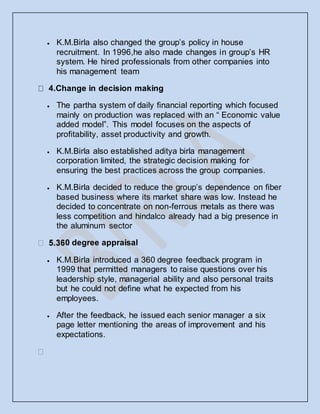  K.M.Birla also changed the group’s policy in house
recruitment. In 1996,he also made changes in group’s HR
system. He hired professionals from other companies into
his management team
4.Change in decision making
 The partha system of daily financial reporting which focused
mainly on production was replaced with an “ Economic value
added model”. This model focuses on the aspects of
profitability, asset productivity and growth.
 K.M.Birla also established aditya birla management
corporation limited, the strategic decision making for
ensuring the best practices across the group companies.
 K.M.Birla decided to reduce the group’s dependence on fiber
based business where its market share was low. Instead he
decided to concentrate on non-ferrous metals as there was
less competition and hindalco already had a big presence in
the aluminum sector
0 degree appraisal
 K.M.Birla introduced a 360 degree feedback program in
1999 that permitted managers to raise questions over his
leadership style, managerial ability and also personal traits
but he could not define what he expected from his
employees.
 After the feedback, he issued each senior manager a six
page letter mentioning the areas of improvement and his
expectations.
 