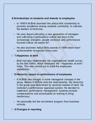 6.Scholarships to students and Awards to employees
 In 1999 K.M.Birla launched the aditya birla scholarship to
promote excellence among students community to cultivate
the leaders of tomorrow.
 He said, "cultivating a new generation of managers
and cultivating a participative culture are keys to the
increasingly energetic, people centered, and performance
focused culture we aspire for”.
 He also launched Aditya Birla awards in 1999 where team
achievements recognized every year .
7.Happiness at work
 Birla had also implemented the organizational health survey
by the late 1990s, which measured the “ Happiness at work ”
index. This was carried out to track the employees
satisfaction.
 K.M.Birla also brought in some managerial changes in the
group. Before K.M.Birla took the chairmanship, the hierarchy
in the group was determined by seniority instead of merit. He
instituted a performance appraisal system. He decided to
implement performance management systems,reviwed
compensations and accentuated on training to bring
meritocracy.
 He personally led the recruitment program from business
schools.
9.Changes in reporting
 