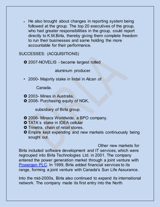  He also brought about changes in reporting system being
followed at the group. The top 20 executives of the group,
who had greater responsibilities in the group, could report
directly to K.M.Birla, thereby giving them complete freedom
to run their businesses and same holding the more
accountable for their performance.
SUCCESSES: (ACQUISITIONS)
 2007-NOVELIS - became largest rolled
aluminum producer.
• 2000- Majority stake in Indal in Alcan of
Canada.
 2003- Mines in Australia.
 2006- Purchasing equity of NGK,
subsidiary of Birla group.
 2006- Minacs Worldwide, a BPO company.
 TATA`s stake in IDEA cellular
 Trinetra, chain of retail stores.
 Empire kept expending and new markets continuously being
sought out.
Other new markets for
Birla included software development and IT services, which were
regrouped into Birla Technologies Ltd. in 2001. The company
entered the power generation market through a joint venture with
Powergen PLC. In 1999, Birla added financial services to its
range, forming a joint venture with Canada's Sun Life Assurance.
Into the mid-2000s, Birla also continued to expand its international
network. The company made its first entry into the North
 