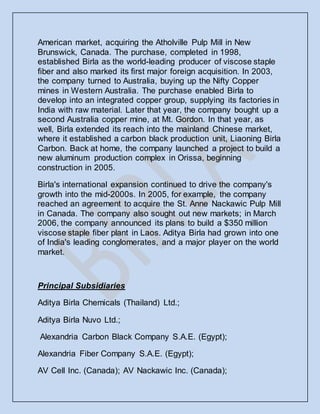 American market, acquiring the Atholville Pulp Mill in New
Brunswick, Canada. The purchase, completed in 1998,
established Birla as the world-leading producer of viscose staple
fiber and also marked its first major foreign acquisition. In 2003,
the company turned to Australia, buying up the Nifty Copper
mines in Western Australia. The purchase enabled Birla to
develop into an integrated copper group, supplying its factories in
India with raw material. Later that year, the company bought up a
second Australia copper mine, at Mt. Gordon. In that year, as
well, Birla extended its reach into the mainland Chinese market,
where it established a carbon black production unit, Liaoning Birla
Carbon. Back at home, the company launched a project to build a
new aluminum production complex in Orissa, beginning
construction in 2005.
Birla's international expansion continued to drive the company's
growth into the mid-2000s. In 2005, for example, the company
reached an agreement to acquire the St. Anne Nackawic Pulp Mill
in Canada. The company also sought out new markets; in March
2006, the company announced its plans to build a $350 million
viscose staple fiber plant in Laos. Aditya Birla had grown into one
of India's leading conglomerates, and a major player on the world
market.
Principal Subsidiaries
Aditya Birla Chemicals (Thailand) Ltd.;
Aditya Birla Nuvo Ltd.;
Alexandria Carbon Black Company S.A.E. (Egypt);
Alexandria Fiber Company S.A.E. (Egypt);
AV Cell Inc. (Canada); AV Nackawic Inc. (Canada);
 