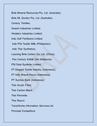 Birla Mineral Resources Pty. Ltd. (Australia);
Birla Mt. Gordon Pty. Ltd. (Australia);
Century Textiles;
Grasim Industries Limited;
Hindalco Industries Limited;
Indo Gulf Fertilisers Limited;
Indo Phil Textile Mills (Philippines);
Indo Thai Synthetics;
Liaoning Birla Carbon Co. Ltd. (China);
Pan Century Edible Oils (Malaysia);
PSI Data Systems Limited;
PT Elegant Textile Industry (Indonesia);
PT Indo Bharat Rayon (Indonesia);
PT Sunrise Bumi (Indonesia);
Thai Acrylic Fibre;
Thai Carbon Black;
Thai Peroxide;
Thai Rayon;
TransWorks Information Services Ltd.
Principal Competitors
 
