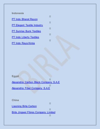 Indonesia
::
PT Indo Bharat Rayon
::
PT Elegant Textile Industry
::
PT Sunrise Bumi Textiles
::
PT Indo Liberty Textiles
::
PT Indo Raya Kimia
Egypt
::
Alexandria Carbon Black Company S.A.E
::
Alexandria Fiber Company S.A.E
China
::
Liaoning Birla Carbon
::
Birla Jingwei Fibres Company Limited
::
 