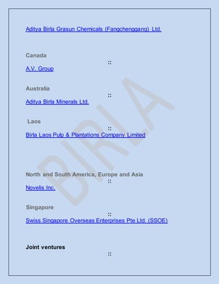 Aditya Birla Grasun Chemicals (Fangchenggang) Ltd.
Canada
::
A.V. Group
Australia
::
Aditya Birla Minerals Ltd.
Laos
::
Birla Laos Pulp & Plantations Company Limited
North and South America, Europe and Asia
::
Novelis Inc.
Singapore
::
Swiss Singapore Overseas Enterprises Pte Ltd. (SSOE)
Joint ventures
::
 